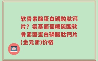 软骨素酪蛋白磷酸肽钙片？氨基葡萄糖硫酸软骨素酪蛋白磷酸肽钙片(金元素)价格
