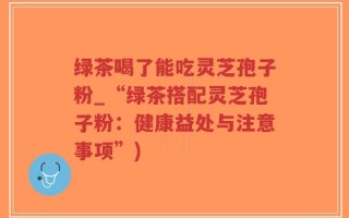 绿茶喝了能吃灵芝孢子粉_“绿茶搭配灵芝孢子粉：健康益处与注意事项”)