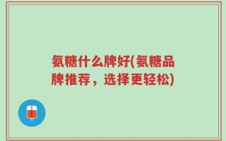 氨糖什么牌好(氨糖品牌推荐，选择更轻松)