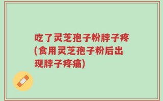 吃了灵芝孢子粉脖子疼(食用灵芝孢子粉后出现脖子疼痛)