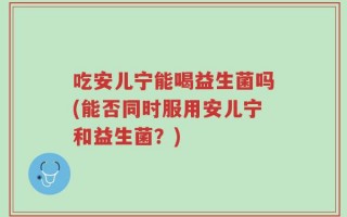 吃安儿宁能喝益生菌吗(能否同时服用安儿宁和益生菌？)