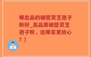 哪出品的破壁灵芝孢子粉好_高品质破壁灵芝孢子粉，选哪家更放心？)