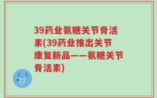 39药业氨糖关节骨活素(39药业推出关节康复新品——氨糖关节骨活素)