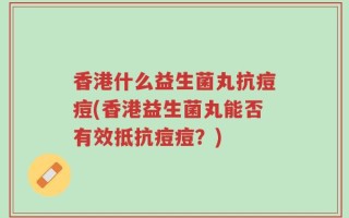 香港什么益生菌丸抗痘痘(香港益生菌丸能否有效抵抗痘痘？)