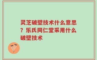 灵芝破壁技术什么意思？乐氏同仁堂采用什么破壁技术