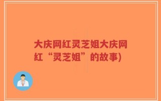大庆网红灵芝姐大庆网红“灵芝姐”的故事)
