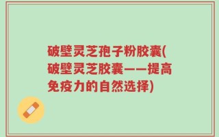 破壁灵芝孢子粉胶囊(破壁灵芝胶囊——提高免疫力的自然选择)