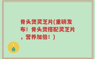 骨头煲灵芝片(重磅发布！骨头煲搭配灵芝片，营养加倍！)