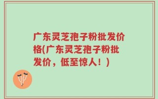 广东灵芝孢子粉批发价格(广东灵芝孢子粉批发价，低至惊人！)
