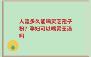 人流多久能喝灵芝孢子粉？孕妇可以喝灵芝汤吗