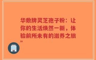 华敷牌灵芝孢子粉：让你的生活焕然一新，体验前所未有的滋养之旅”