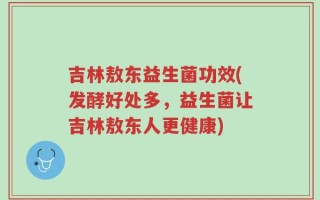 吉林敖东益生菌功效(发酵好处多，益生菌让吉林敖东人更健康)