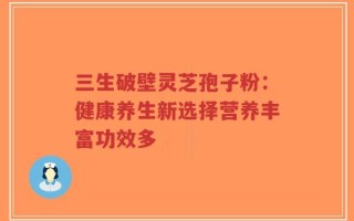 三生破壁灵芝孢子粉：健康养生新选择营养丰富功效多