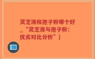 灵芝液和孢子粉哪个好_“灵芝液与孢子粉：优劣对比分析”)