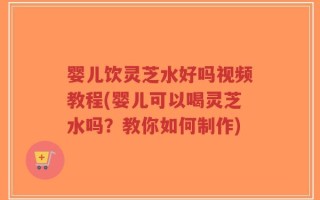 婴儿饮灵芝水好吗视频教程(婴儿可以喝灵芝水吗？教你如何制作)