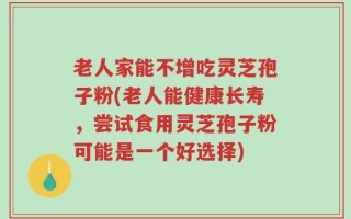 老人家能不增吃灵芝孢子粉(老人能健康长寿，尝试食用灵芝孢子粉可能是一个好选择)