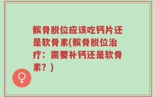 髌骨脱位应该吃钙片还是软骨素(髌骨脱位治疗：需要补钙还是软骨素？)