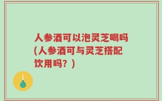 人参酒可以泡灵芝喝吗(人参酒可与灵芝搭配饮用吗？)