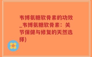 韦博氨糖软骨素的功效_韦博氨糖软骨素：关节保健与修复的天然选择)