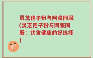 灵芝孢子粉与阿胶同服(灵芝孢子粉与阿胶同服：饮食健康的好选择)