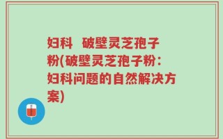妇科  破壁灵芝孢子粉(破壁灵芝孢子粉：妇科问题的自然解决方案)