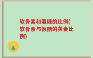 软骨素和氨糖的比例(软骨素与氨糖的黄金比例)