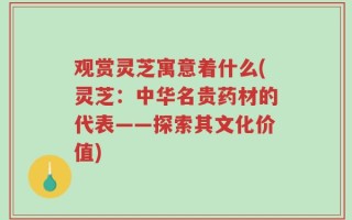 观赏灵芝寓意着什么(灵芝：中华名贵药材的代表——探索其文化价值)
