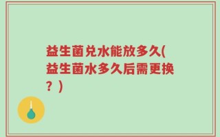 益生菌兑水能放多久(益生菌水多久后需更换？)