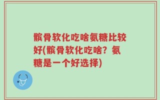 髌骨软化吃啥氨糖比较好(髌骨软化吃啥？氨糖是一个好选择)