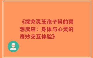 《探究灵芝孢子粉的冥想反应：身体与心灵的奇妙交互体验》