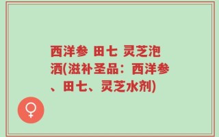 西洋参 田七 灵芝泡洒(滋补圣品：西洋参、田七、灵芝水剂)