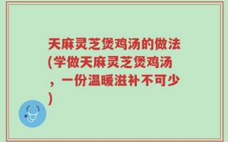 天麻灵芝煲鸡汤的做法(学做天麻灵芝煲鸡汤，一份温暖滋补不可少)