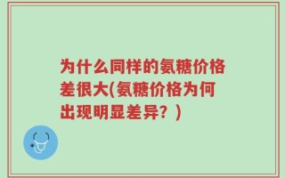 为什么同样的氨糖价格差很大(氨糖价格为何出现明显差异？)