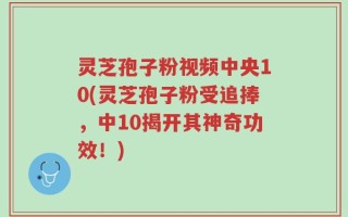 灵芝孢子粉视频中央10(灵芝孢子粉受追捧，中10揭开其神奇功效！)