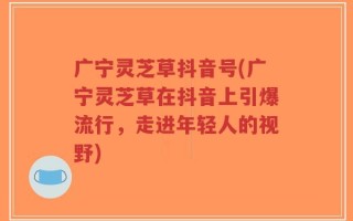 广宁灵芝草抖音号(广宁灵芝草在抖音上引爆流行，走进年轻人的视野)