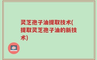 灵芝孢子油提取技术(提取灵芝孢子油的新技术)