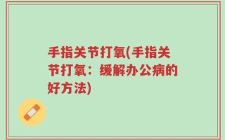 手指关节打氧(手指关节打氧：缓解办公病的好方法)