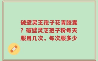 破壁灵芝孢子花青胶囊？破壁灵芝孢子粉每天服用几次，每次服多少