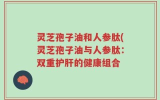 灵芝孢子油和人参肽(灵芝孢子油与人参肽：双重护肝的健康组合