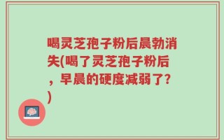 喝灵芝孢子粉后晨勃消失(喝了灵芝孢子粉后，早晨的硬度减弱了？)