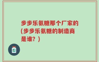 步步乐氨糖那个厂家的(步步乐氨糖的制造商是谁？)