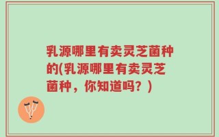 乳源哪里有卖灵芝菌种的(乳源哪里有卖灵芝菌种，你知道吗？)