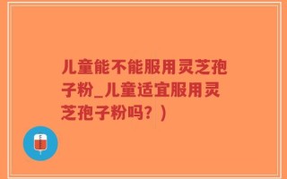 儿童能不能服用灵芝孢子粉_儿童适宜服用灵芝孢子粉吗？)