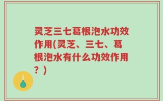 灵芝三七葛根泡水功效作用(灵芝、三七、葛根泡水有什么功效作用？)
