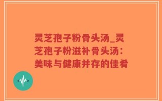灵芝孢子粉骨头汤_灵芝孢子粉滋补骨头汤：美味与健康并存的佳肴