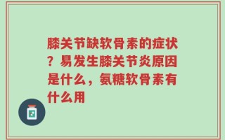 膝关节缺软骨素的症状？易发生膝关节炎原因是什么，氨糖软骨素有什么用