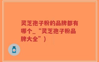 灵芝孢子粉的品牌都有哪个_“灵芝孢子粉品牌大全”)