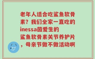 老年人适合吃鲨鱼软骨素？我们全家一直吃的inessa茵爱生的鲨鱼软骨素关节养护片，母亲节做不做活动啊