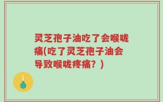 灵芝孢子油吃了会喉咙痛(吃了灵芝孢子油会导致喉咙疼痛？)