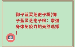 御子蓝灵芝孢子粉(御子蓝灵芝孢子粉：增强身体免疫力的天然选择)